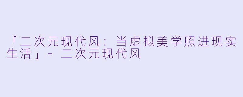 「二次元现代风：当虚拟美学照进现实生活」-二次元现代风
