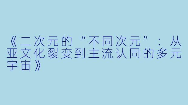 《二次元的“不同次元”：从亚文化裂变到主流认同的多元宇宙》