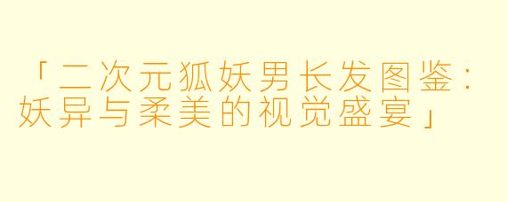 「二次元狐妖男长发图鉴：妖异与柔美的视觉盛宴」