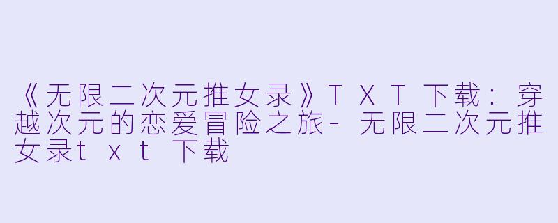 《无限二次元推女录》TXT下载：穿越次元的恋爱冒险之旅-无限二次元推女录txt下载