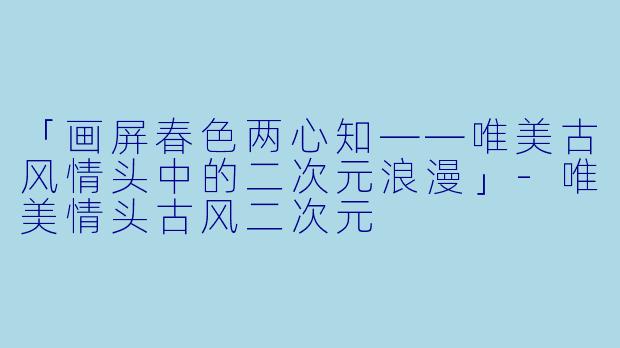 「画屏春色两心知——唯美古风情头中的二次元浪漫」-唯美情头古风二次元
