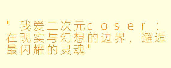"我爱二次元coser:在现实与幻想的边界,邂逅最闪耀的灵魂"