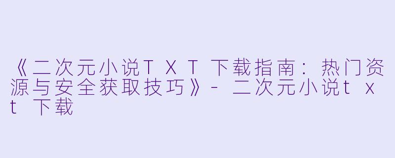 《二次元小说TXT下载指南：热门资源与安全获取技巧》-二次元小说txt下载