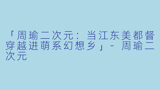 「周瑜二次元：当江东美都督穿越进萌系幻想乡」-周瑜二次元