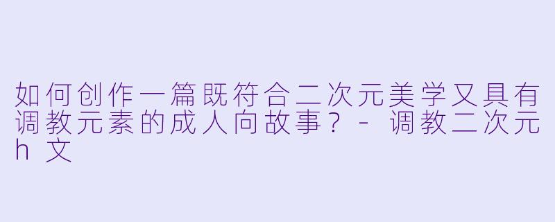 如何创作一篇既符合二次元美学又具有调教元素的成人向故事?
