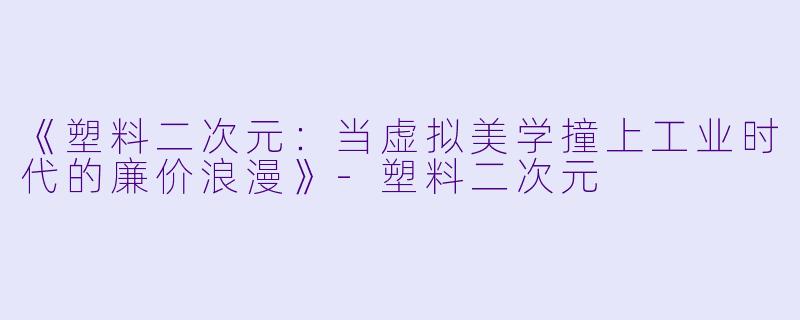 《塑料二次元：当虚拟美学撞上工业时代的廉价浪漫》-塑料二次元