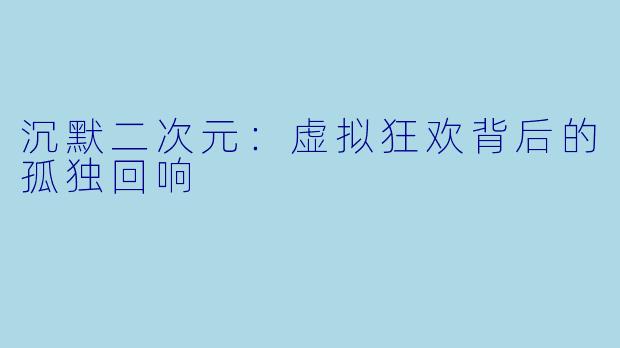 沉默二次元：虚拟狂欢背后的孤独回响