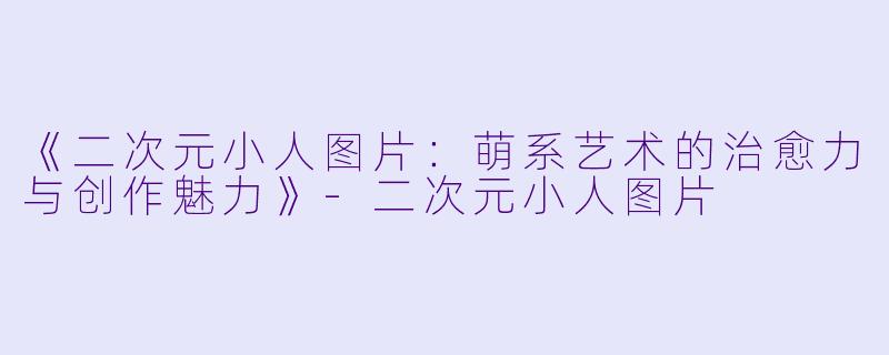 《二次元小人图片：萌系艺术的治愈力与创作魅力》-二次元小人图片