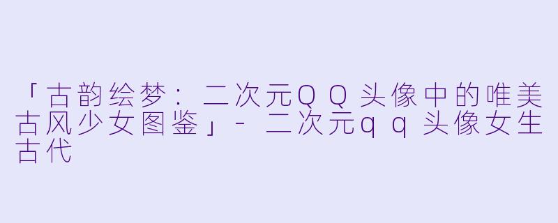 「古韵绘梦：二次元QQ头像中的唯美古风少女图鉴」-二次元qq头像女生古代