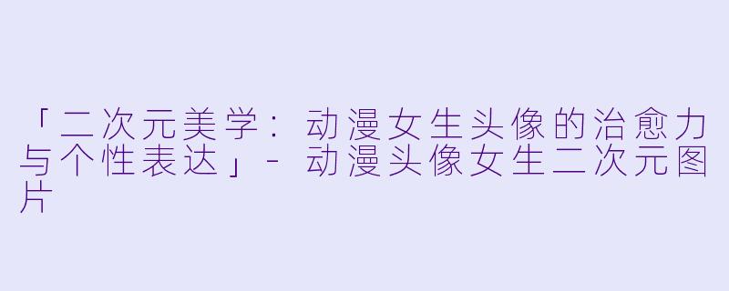 「二次元美学：动漫女生头像的治愈力与个性表达」-动漫头像女生二次元图片