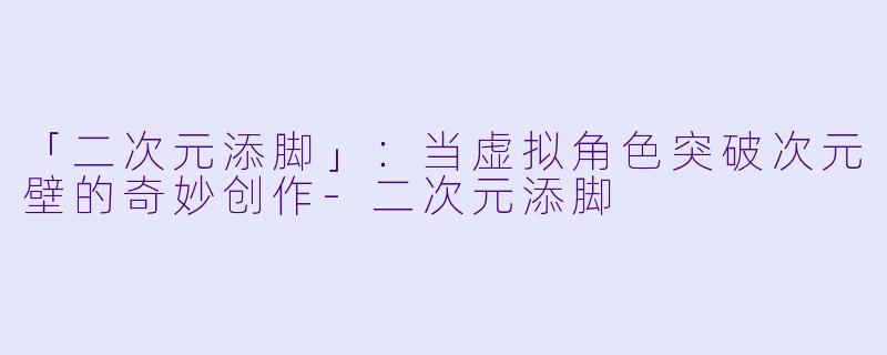 「二次元添脚」：当虚拟角色突破次元壁的奇妙创作-二次元添脚