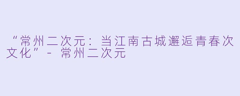 “常州二次元：当江南古城邂逅青春次文化”-常州二次元