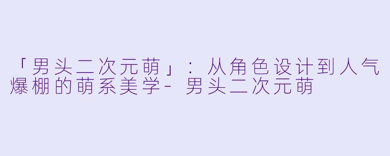 「男头二次元萌」：从角色设计到人气爆棚的萌系美学-男头二次元萌