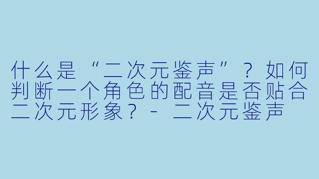 什么是“二次元鉴声”？如何判断一个角色的配音是否贴合二次元形象？-二次元鉴声