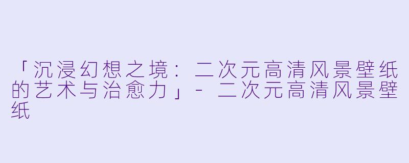 「沉浸幻想之境:二次元高清风景壁纸的艺术与治愈力」