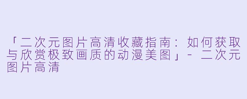 「二次元图片高清收藏指南:如何获取与欣赏极致画质的动漫美图」