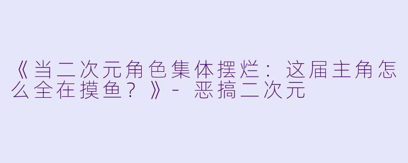 《当二次元角色集体摆烂：这届主角怎么全在摸鱼？》-恶搞二次元