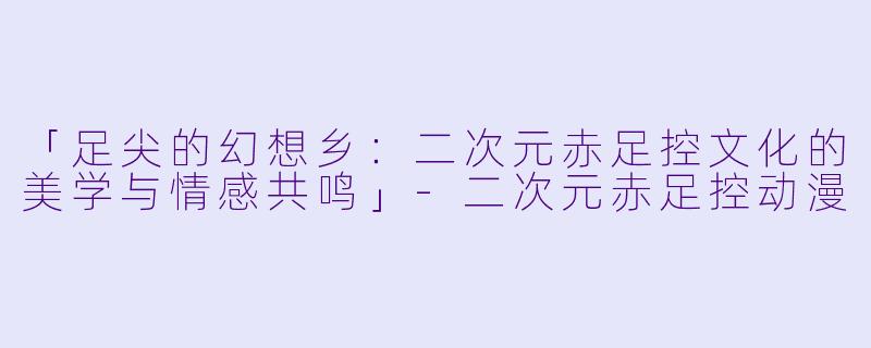 「足尖的幻想乡：二次元赤足控文化的美学与情感共鸣」-二次元赤足控动漫