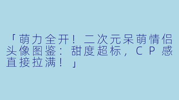 「萌力全开!二次元呆萌情侣头像图鉴:甜度超标,CP感直接拉满!」