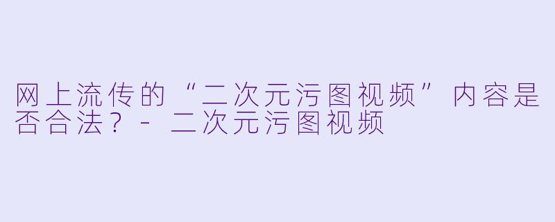 网上流传的“二次元污图视频”内容是否合法？-二次元污图视频