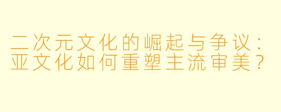 二次元文化的崛起与争议：亚文化如何重塑主流审美？