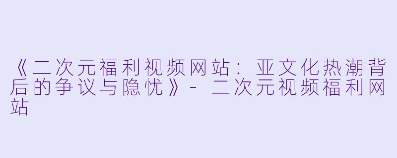 《二次元福利视频网站：亚文化热潮背后的争议与隐忧》-二次元视频福利网站