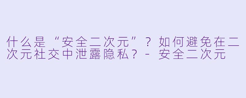 什么是“安全二次元”？如何避免在二次元社交中泄露隐私？-安全二次元