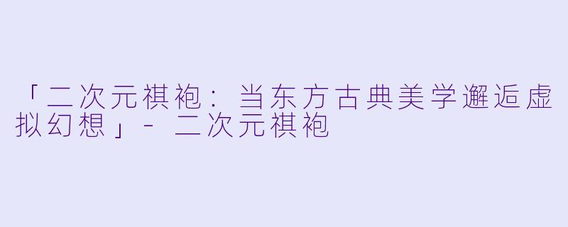 「二次元祺袍：当东方古典美学邂逅虚拟幻想」-二次元祺袍