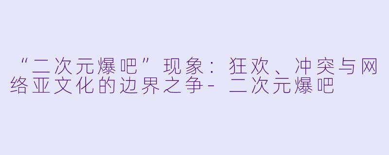 “二次元爆吧”现象：狂欢、冲突与网络亚文化的边界之争-二次元爆吧