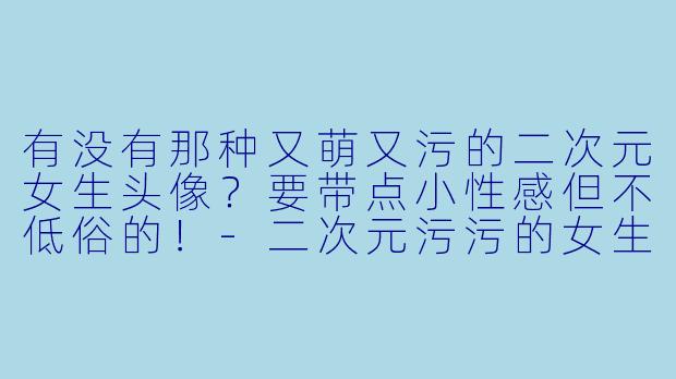 有没有那种又萌又污的二次元女生头像?要带点小性感但不低俗的!