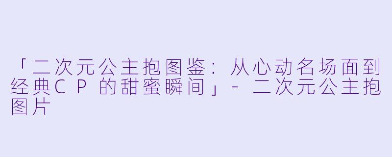 「二次元公主抱图鉴:从心动名场面到经典CP的甜蜜瞬间」