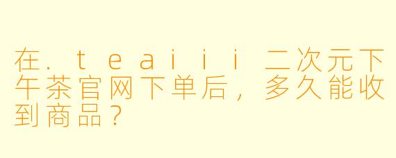 在.teaiii二次元下午茶官网下单后，多久能收到商品？