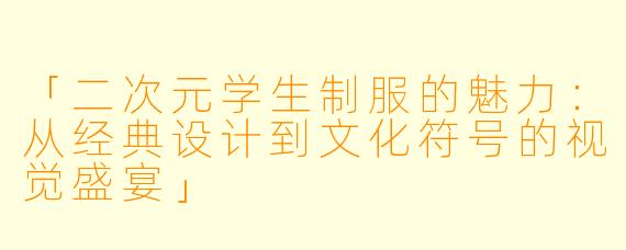 「二次元学生制服的魅力：从经典设计到文化符号的视觉盛宴」