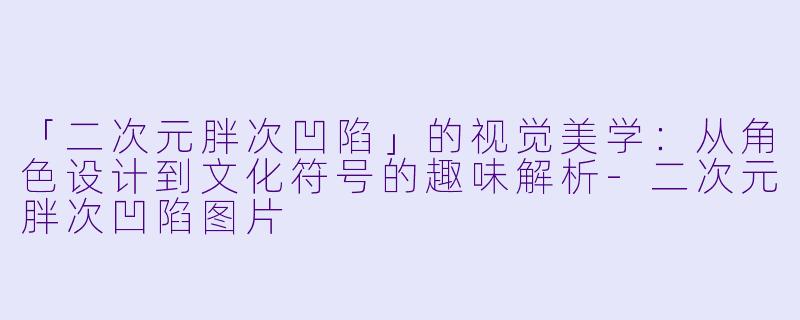 「二次元胖次凹陷」的视觉美学：从角色设计到文化符号的趣味解析-二次元胖次凹陷图片