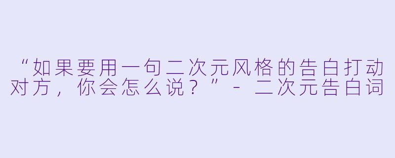 “如果要用一句二次元风格的告白打动对方，你会怎么说？”-二次元告白词