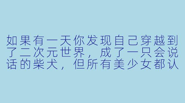 如果有一天你发现自己穿越到了二次元世界，成了一只会说话的柴犬，但所有美少女都认为你是“禽兽”而躲着你，你会如何逆风翻盘？-我的二次元禽兽人生吧
