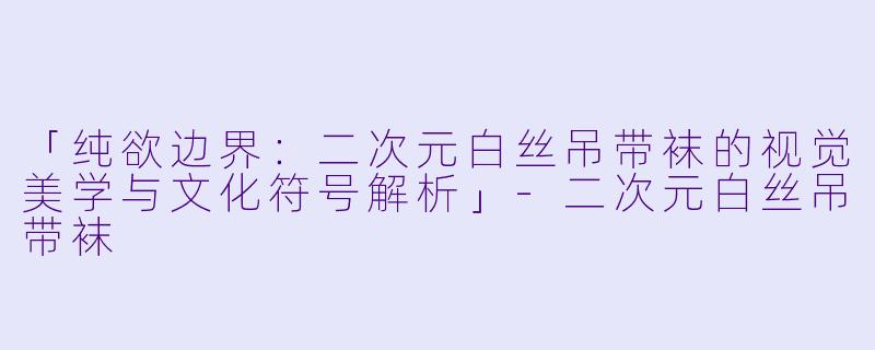 「纯欲边界:二次元白丝吊带袜的视觉美学与文化符号解析」