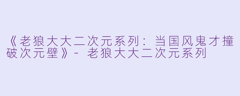 《老狼大大二次元系列：当国风鬼才撞破次元壁》-老狼大大二次元系列