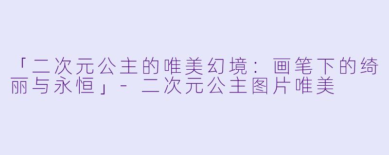 「二次元公主的唯美幻境：画笔下的绮丽与永恒」-二次元公主图片唯美