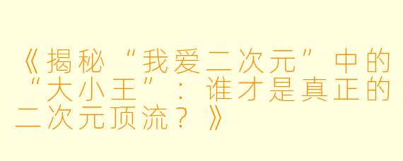 《揭秘“我爱二次元”中的“大小王”：谁才是真正的二次元顶流？》