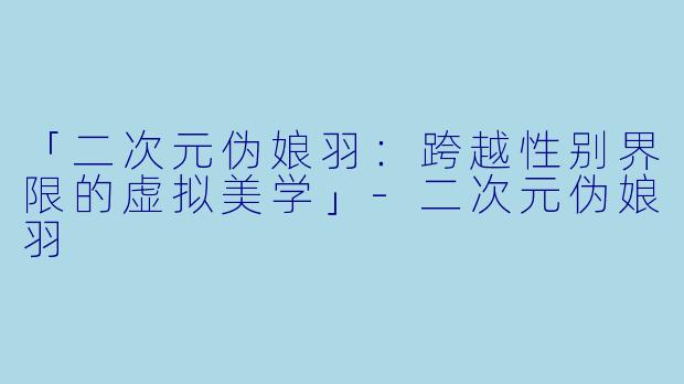 「二次元伪娘羽：跨越性别界限的虚拟美学」-二次元伪娘羽