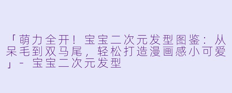 「萌力全开！宝宝二次元发型图鉴：从呆毛到双马尾，轻松打造漫画感小可爱」-宝宝二次元发型