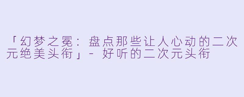 「幻梦之冕：盘点那些让人心动的二次元绝美头衔」-好听的二次元头衔