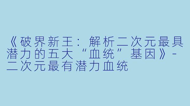 《破界新王：解析二次元最具潜力的五大“血统”基因》-二次元最有潜力血统