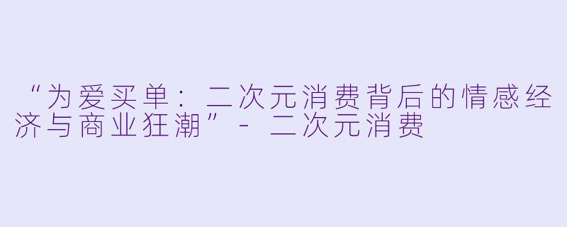 “为爱买单：二次元消费背后的情感经济与商业狂潮”-二次元消费