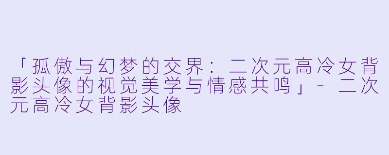 「孤傲与幻梦的交界:二次元高冷女背影头像的视觉美学与情感共鸣」