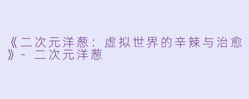 《二次元洋葱：虚拟世界的辛辣与治愈》-二次元洋葱