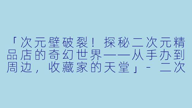 「次元壁破裂！探秘二次元精品店的奇幻世界——从手办到周边，收藏家的天堂」-二次元精品店