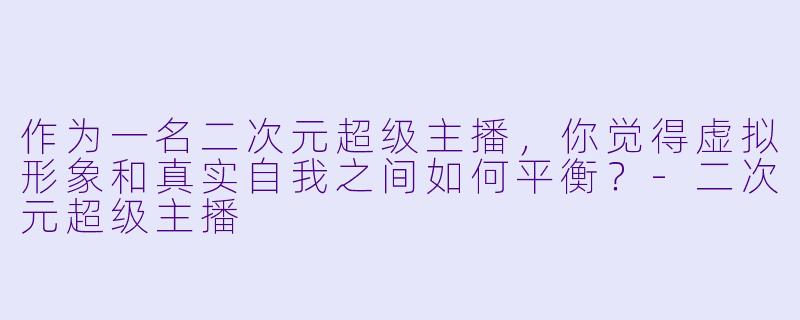 作为一名二次元超级主播,你觉得虚拟形象和真实自我之间如何平衡?