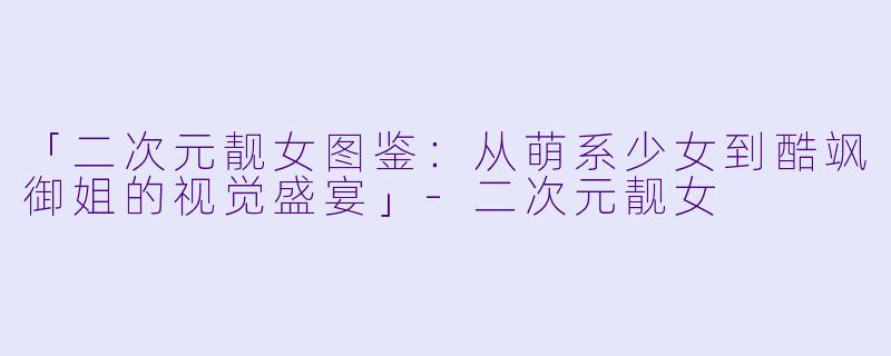 「二次元靓女图鉴：从萌系少女到酷飒御姐的视觉盛宴」-二次元靓女